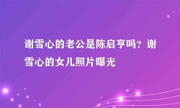 谢雪心的老公是陈启亨吗？谢雪心的女儿照片曝光