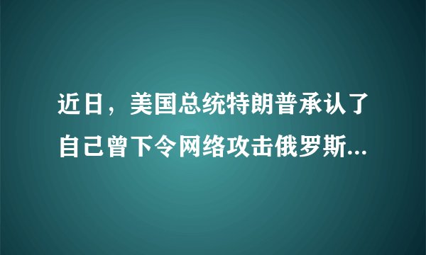 近日，美国总统特朗普承认了自己曾下令网络攻击俄罗斯，具体是怎么回事？