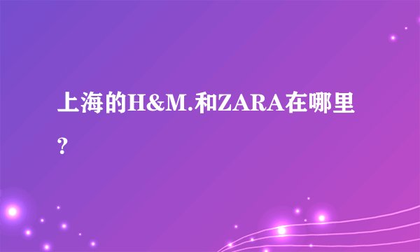 上海的H&M.和ZARA在哪里？