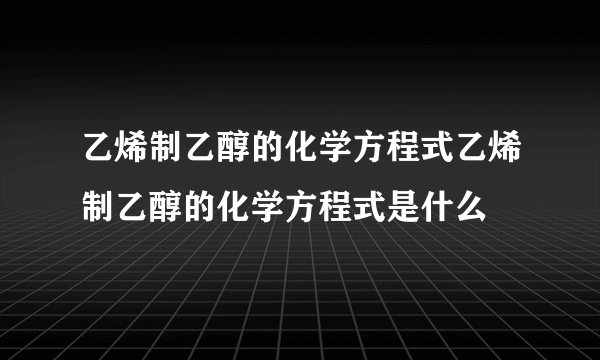 乙烯制乙醇的化学方程式乙烯制乙醇的化学方程式是什么