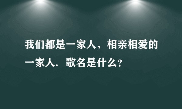 我们都是一家人,相亲相爱的一家人.歌名是什么?