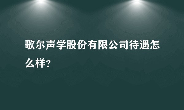 歌尔声学股份有限公司待遇怎么样?