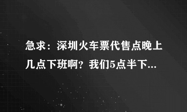急求：深圳火车票代售点晚上几点下班啊？我们5点半下班，我6点到那他们下班了吗？要确定的答案哦，谢谢啦