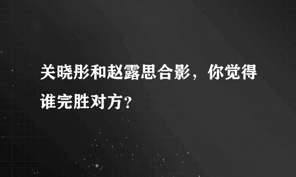 关晓彤和赵露思合影，你觉得谁完胜对方？