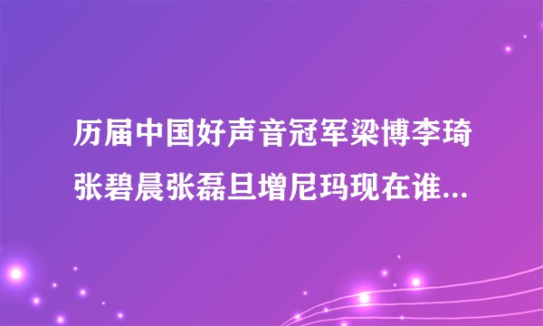 历届中国好声音冠军梁博李琦张碧晨张磊旦增尼玛现在谁发展的好一些