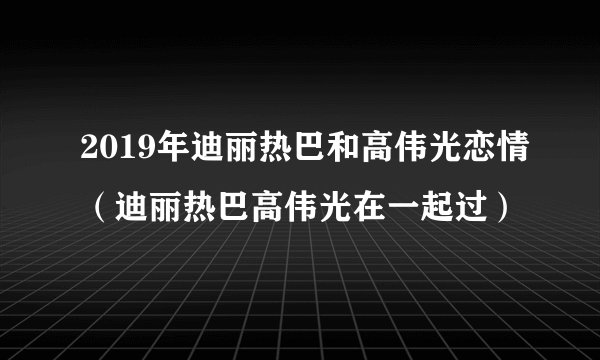 2019年迪丽热巴和高伟光恋情(迪丽热巴高伟光在一起过)