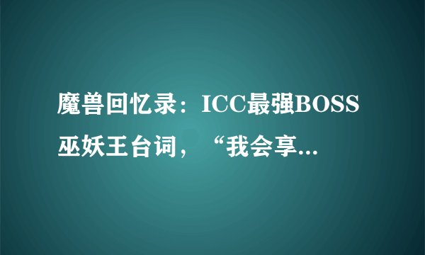 魔兽回忆录：ICC最强BOSS巫妖王台词，“我会享受这种讽刺”！