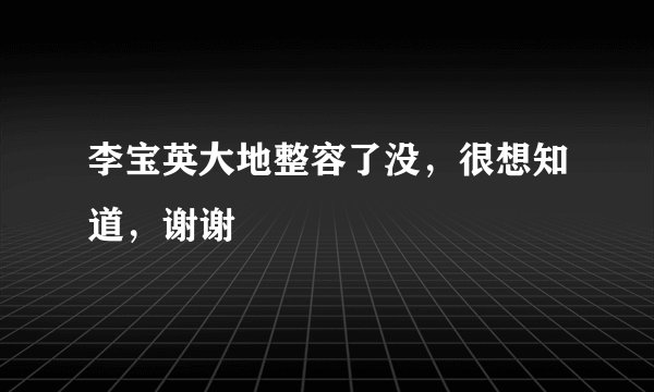 李宝英大地整容了没，很想知道，谢谢