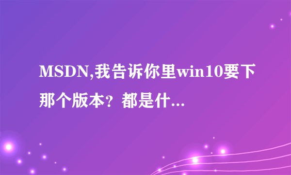 MSDN,我告诉你里win10要下那个版本？都是什么意思，哪位用过告知一下，谢谢啦