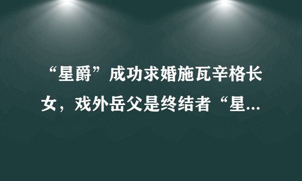 “星爵”成功求婚施瓦辛格长女，戏外岳父是终结者“星爵”厉害了
