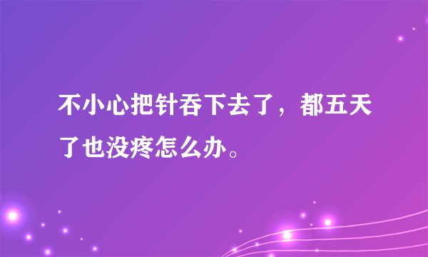 不小心把针吞下去了，都五天了也没疼怎么办。