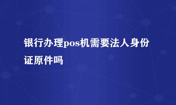 银行办理pos机需要法人身份证原件吗