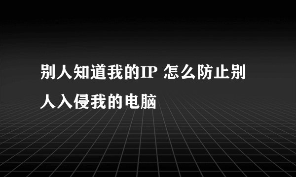 别人知道我的IP 怎么防止别人入侵我的电脑