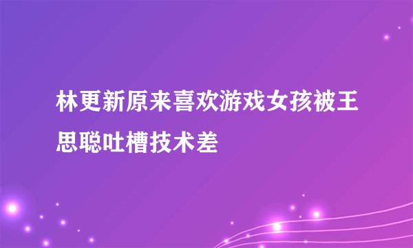 林更新原来喜欢游戏女孩被王思聪吐槽技术差