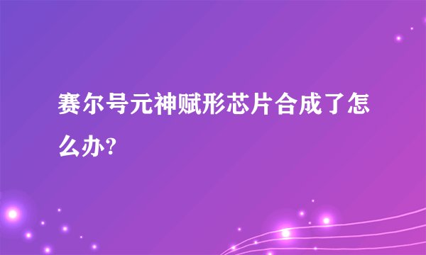 赛尔号元神赋形芯片合成了怎么办?
