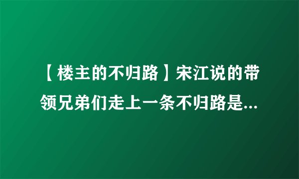 【楼主的不归路】宋江说的带领兄弟们走上一条不归路是指...