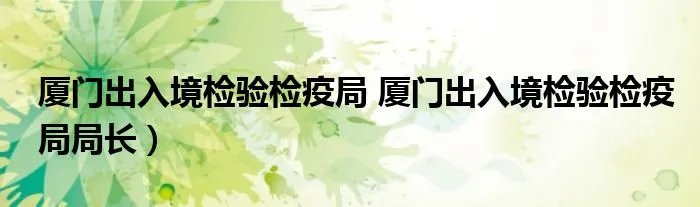 厦门出入境检验检疫局 厦门出入境检验检疫局局长）
