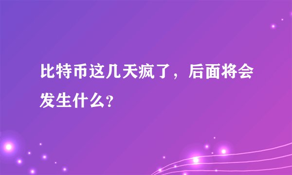 比特币这几天疯了,后面将会发生什么?
