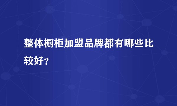 整体橱柜加盟品牌都有哪些比较好？