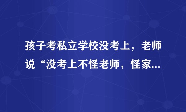 孩子考私立学校没考上,老师说“没考上不怪老师,怪家长”,你怎么看?