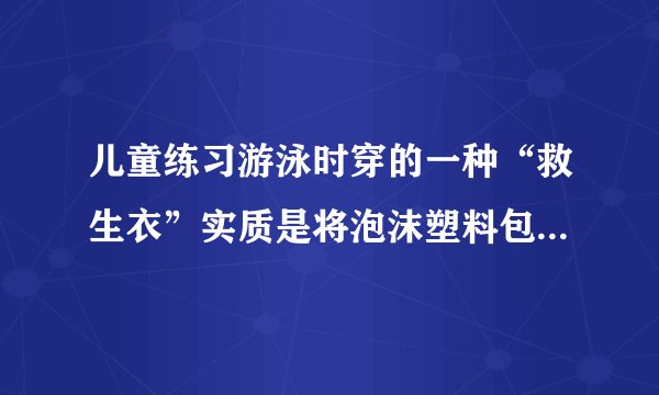 儿童练习游泳时穿的一种“救生衣”实质是将泡沫塑料包缝在背心上.使用时,穿上这种“救生衣”,泡沫塑料位于人的胸部.为确保人的安全,必须使人的头部露出水面儿童的体重约为$300$牛,人的密度约为$l.06\times 10^{3}$千克$/$米$^{3}$,人的头部体积约占人体总体积的十分之一,泡沫塑料的密度约为$10$千克$/$米$^{3}$,则此儿童使用的“救生衣”的最小体积为___.