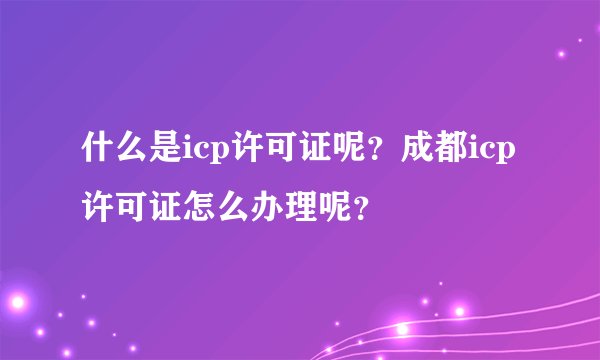 什么是icp许可证呢？成都icp许可证怎么办理呢？