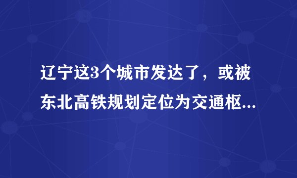 辽宁这3个城市发达了，或被东北高铁规划定位为交通枢纽中心！