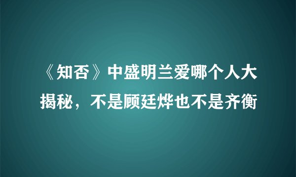 《知否》中盛明兰爱哪个人大揭秘，不是顾廷烨也不是齐衡
