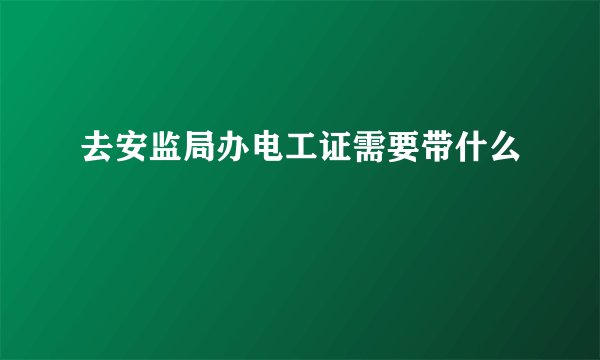 去安监局办电工证需要带什么