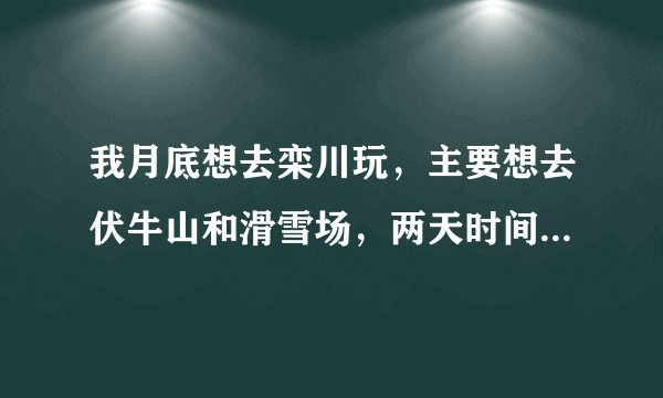 我月底想去栾川玩，主要想去伏牛山和滑雪场，两天时间，请教哪位说下旅游路线