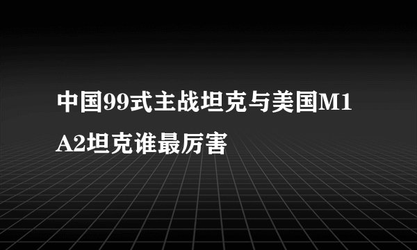 中国99式主战坦克与美国M1A2坦克谁最厉害