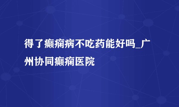 得了癫痫病不吃药能好吗_广州协同癫痫医院