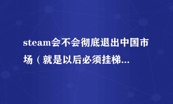 steam会不会彻底退出中国市场（就是以后必须挂梯子才能进入平台）？
