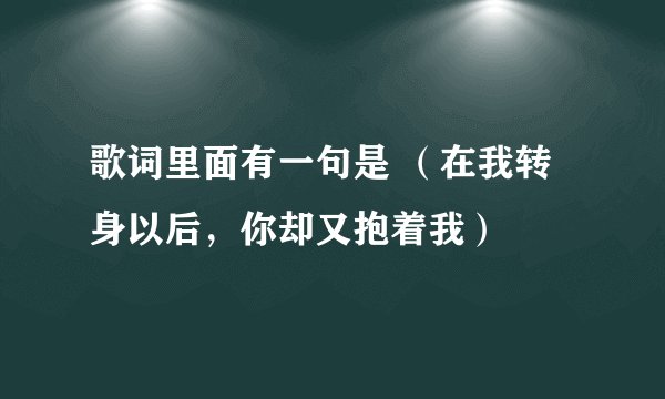歌词里面有一句是 （在我转身以后，你却又抱着我）