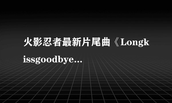 火影忍者最新片尾曲《Longkissgoodbye》是哪个唱呢？