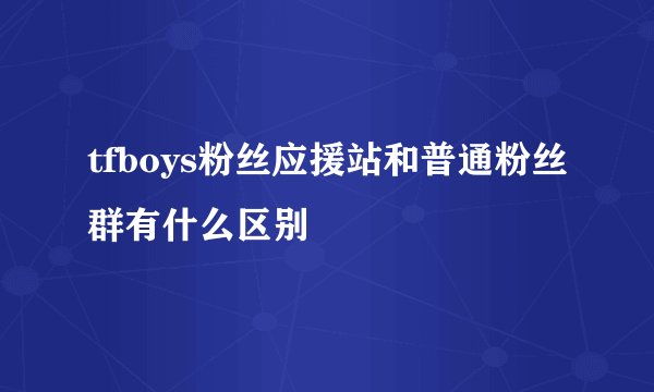 tfboys粉丝应援站和普通粉丝群有什么区别