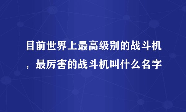 目前世界上最高级别的战斗机，最厉害的战斗机叫什么名字