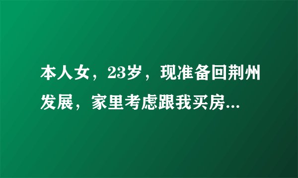 本人女,23岁,现准备回荆州发展,家里考虑跟我买房,不晓得哪里的好,大家推荐一下。真诚阿!