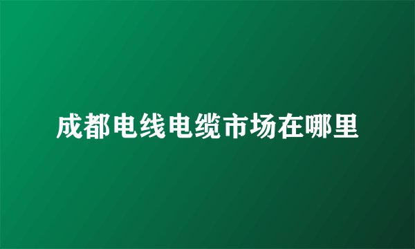 成都电线电缆市场在哪里
