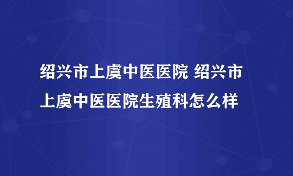 绍兴市上虞中医医院 绍兴市上虞中医医院生殖科怎么样