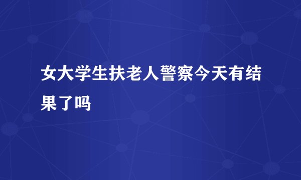 女大学生扶老人警察今天有结果了吗
