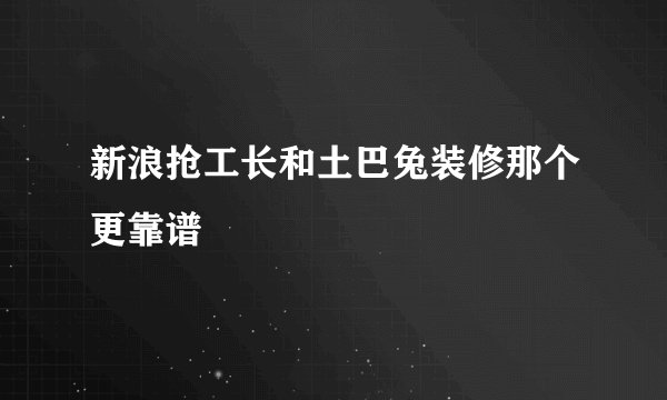 新浪抢工长和土巴兔装修那个更靠谱