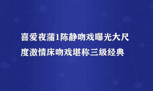 喜爱夜蒲1陈静吻戏曝光大尺度激情床吻戏堪称三级经典