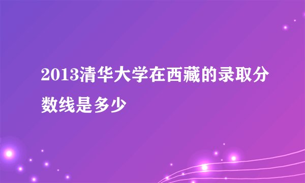 2013清华大学在西藏的录取分数线是多少