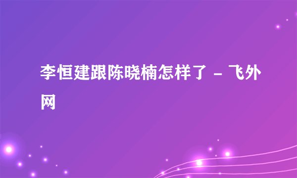 李恒建跟陈晓楠怎样了 - 飞外网