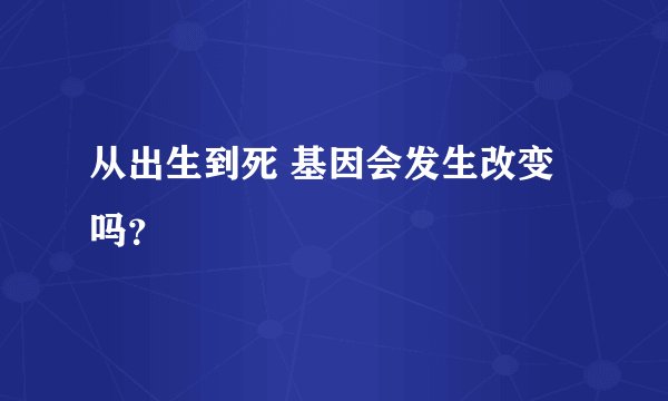 从出生到死 基因会发生改变吗？