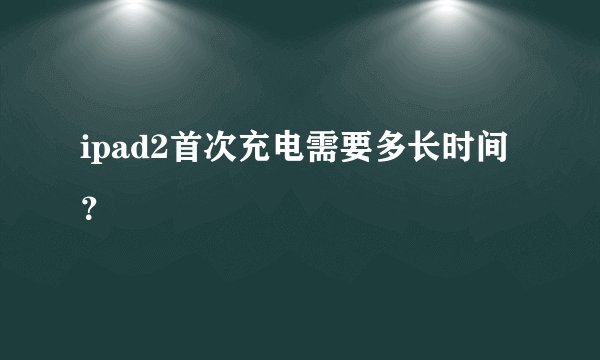 ipad2首次充电需要多长时间?