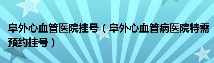 阜外心血管医院挂号（阜外心血管病医院特需预约挂号）