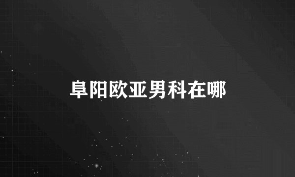 阜阳欧亚男科在哪