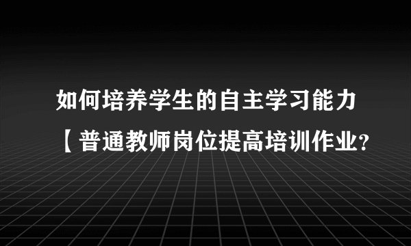 如何培养学生的自主学习能力【普通教师岗位提高培训作业?